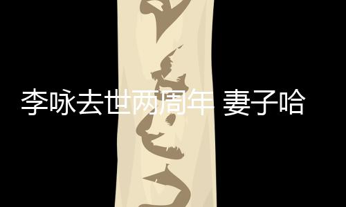 以时给光年 悼念李咏两周哈文去世妻子发文生命