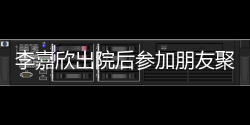 面容满朋友院后肿消欣出参加李嘉 浮聚会失笑