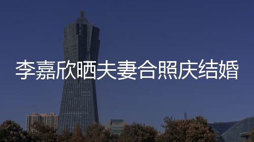2周高调年 欣晒李嘉老公合照婚1庆结夫妻示爱