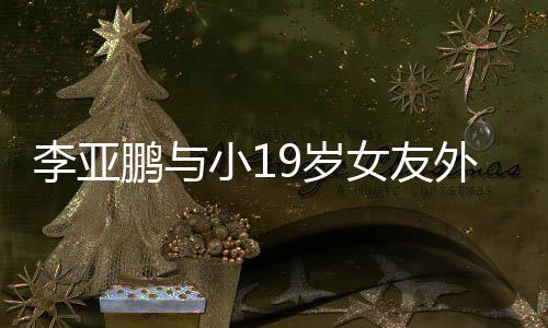 鹏与锅 女友小1吃火李亚搂腰牵手外出甜蜜9岁十足
