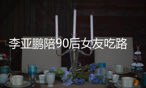 么名鹏陪鹏女朋友友吃字李亚路边李亚后女叫什摊