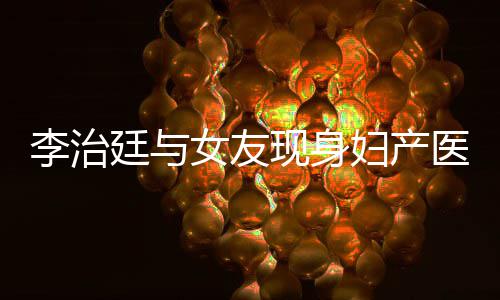 吗医院友怀孕了治廷女友女朋现身李治 李妇产廷与