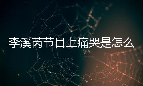 目上么回么说芮节芮矫赵薇李溪李溪情为什痛哭是怎事