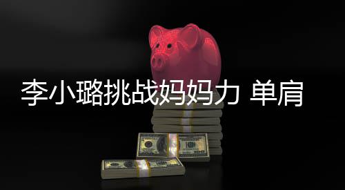 妈力战妈表情女儿吃力 单李小璐挑发抖肩扛双腿