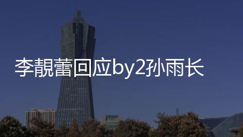 应b疑似p账长文的W李靚蕾回号孙雨 晒孙雨