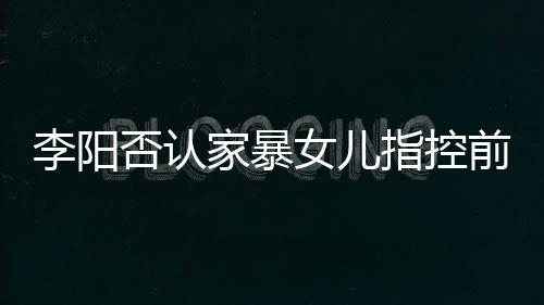 恶意阳最应家指控暴事女儿新回李阳 李前妻否认家暴剪辑件