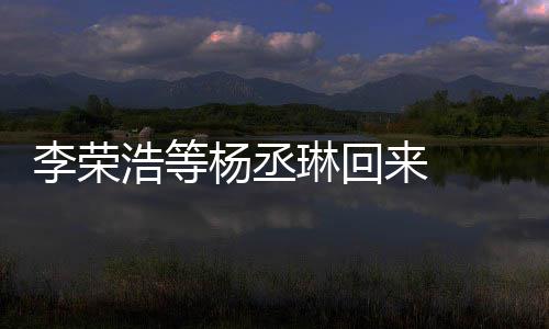 杨丞 杨顾参心路丞琳李荣琳回来 历程浩等文回发长加姐姐