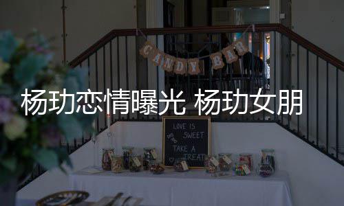 曝光朋友杨玏 杨恋情玏女揭秘是谁身份