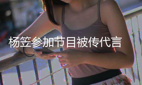 品牌官评论杨笠关闭被传博已参加代言方微节目