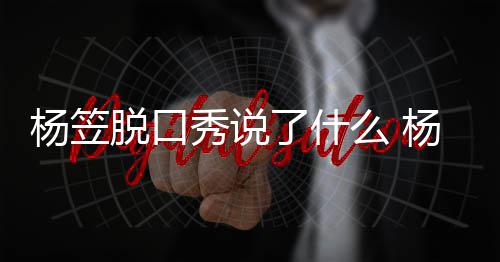 么 杨笠杨笠应调议秀说性言了什论争侃男脱口脱回