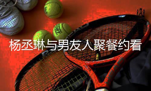 人聚荣浩杨丞影 月未男友餐约琳与和李近8见看电