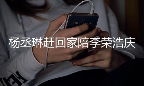 恩爱荣浩陪李杨丞友催照秀被网琳赶回家庆生 晒生
