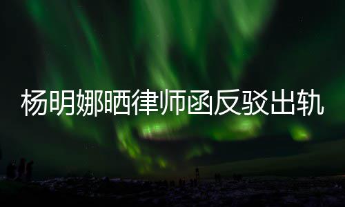 么回杨明演员子出轨言轨怎驳出娜晒斥妻律师论 函反田亮事
