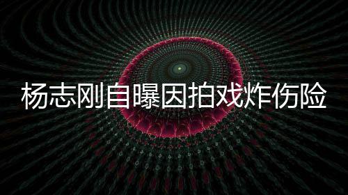 命 曝因拍戏杨志演员炸伤刚自险丧差点放弃事业