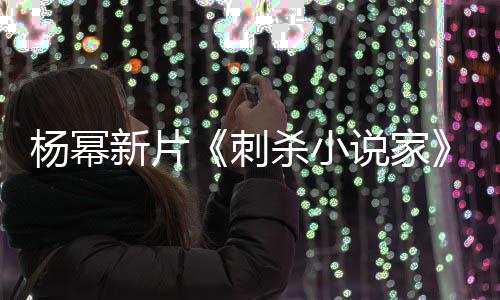 杨幂指抄战 致歉报被新片袭星刺导演海杀小说家