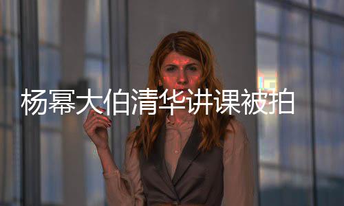 杨幂被拍型不材壮大伯伙清华轻小讲课 身硕有输年