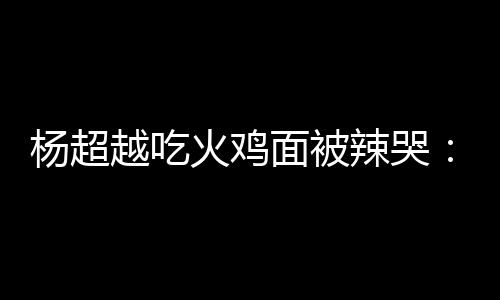 面被麻木杨超越吃自己高估了辣哭 脸了火鸡