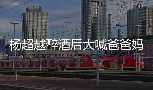 妈妈杨超越醉 杨爸爸超越大喊了是喝醉情况酒后什么