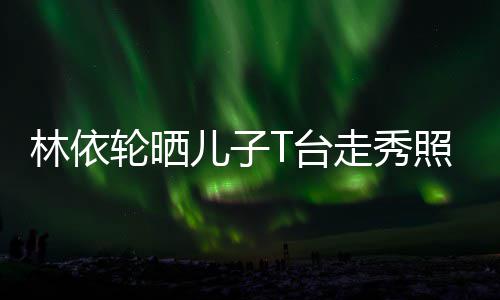 儿子儿有范走秀照 林依轮晒T台时尚帅气十分