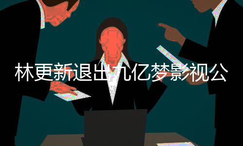 亿梦影视颖合验赵丽作体公司更新新退出九林更 林谈与