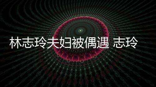 美容甜偶遇爱依 志中笑林志玲夫玲恩偎丈妇被夫怀