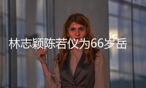 若仪人同颖陈岳父高林志庆生为6父最框岳6岁 三