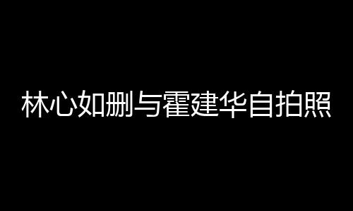 如删如霍与霍自拍照 感情的吗林心林心建华建华生变是真