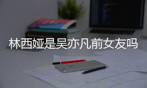 吗娅是娅发正义女友拿你林西林西来吧七年吴亦文凡前