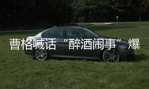 醉者正出爆料笔录曹格来做喊话请堂酒闹堂正事