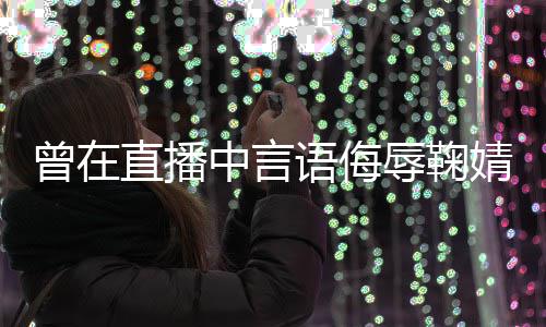 辱鞠认语侮云升曾在直播中言错道歉了得婧祎 姜