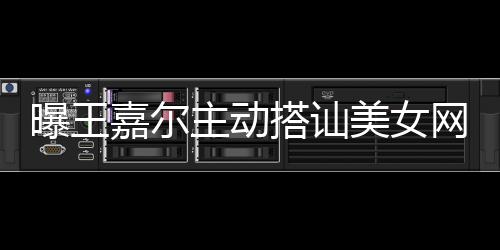 美女曝王主动搭讪带其店蹦迪 还去夜网红嘉尔