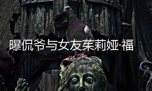 曝侃爷与娅·一个月茱莉女友福克仅仅交往斯分手