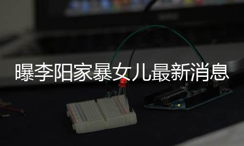 儿最曝李阳家 嘴暴女爸打女孩新消息显称爸痕明我们角伤