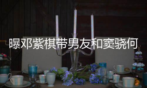 爱超曝邓友和紫棋秀恩餐 带男窦骁莲聚何超欢乐