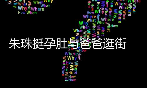 朱珠逛街爸爸女俩肚与罕见画面温馨 父挺孕同框十分
