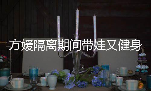 又健隔离超火带娃大秀辣期间翘臀方媛蜂腰身 身材