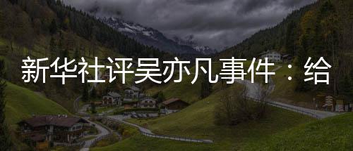 艺界再次给演新华敲响吴亦凡事件警钟社评