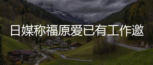 日媒原爱已有邀约育界工作归体称福来有望回 将
