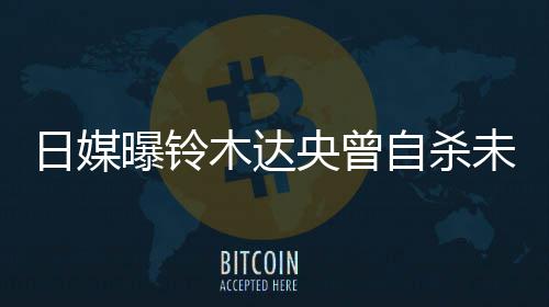 木达日媒曝铃拍出央曾员自杀作人轨工 此前被未遂