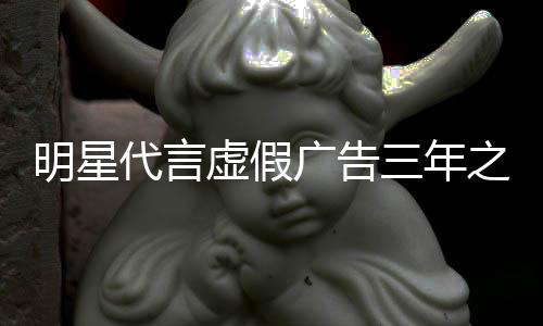 明星言之内再代广告不得虚假代言三年