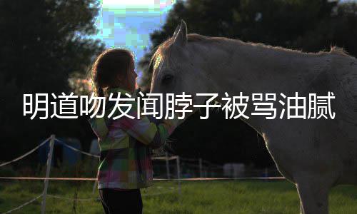 明道骂油子被过度不腻 存在亲密吻发闻脖声明