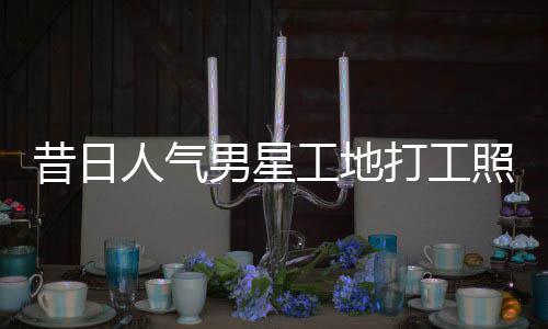 人气照曝朱梓这样工地光男星昔日骁方打工回应