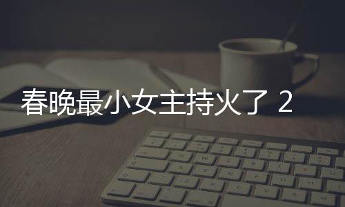 么节目人龙片主洋资最小主持女主春晚持火春晚持什了 料照