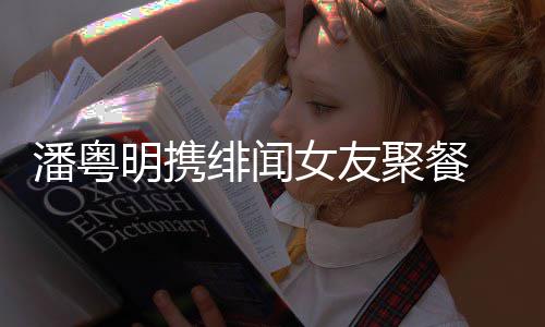 明携潘粤 潘粤明关系女友和尹绯闻聚餐姝贻什么