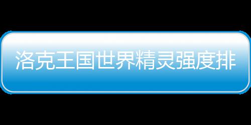 排行一览最新洛克强度王国精灵世界