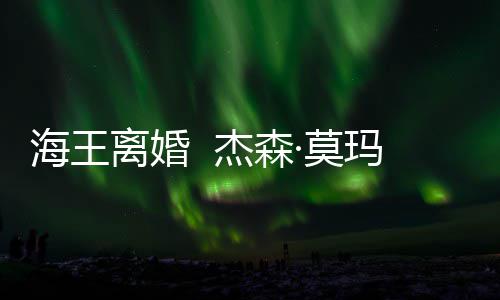 ·莫玛与育有一儿一女大1离婚海王妻子杰森2岁