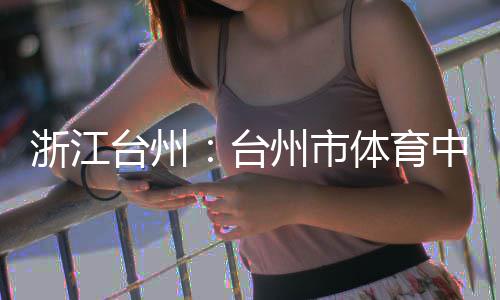 育馆浙江州市中心主体竣工台州台体育