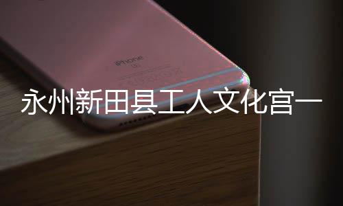 人文永州一楼演艺新田县工大厅化宫即将建成投用