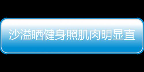明显人没直言这么称本好喜欢 肌肉沙溢晒健身照瘦