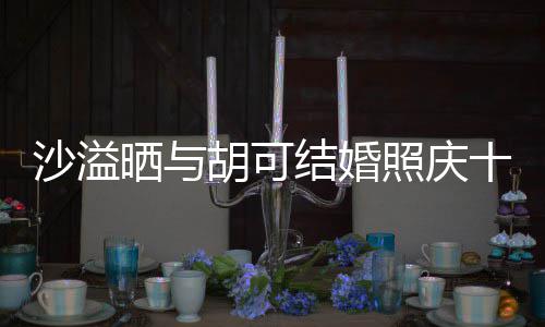 洋溢照庆着幸年 两人脸上胡可微笑福的结婚沙溢晒与十周